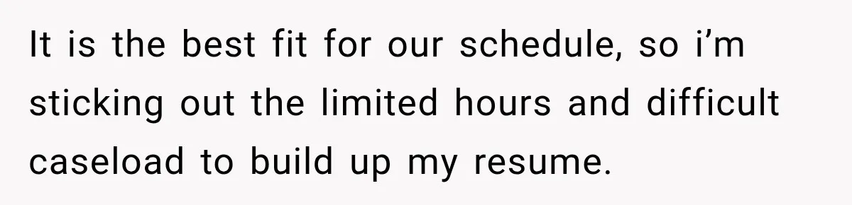 It is the best fit for our schedule, so i’m sticking out the limited hours and difficult caseload to build up my resume.