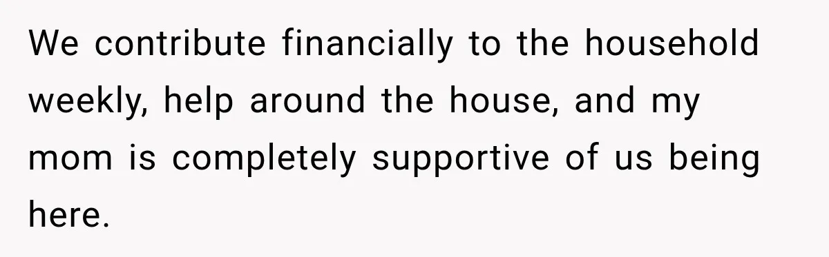 We contribute financially to the household weekly, help around the house, and my mom is completely supportive of us being here.