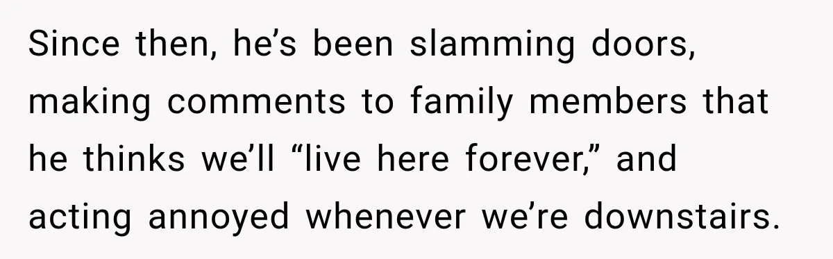 Since then, he’s been slamming doors, making comments to family members that he thinks we’ll “live here forever,” and acting annoyed whenever we’re downstairs.