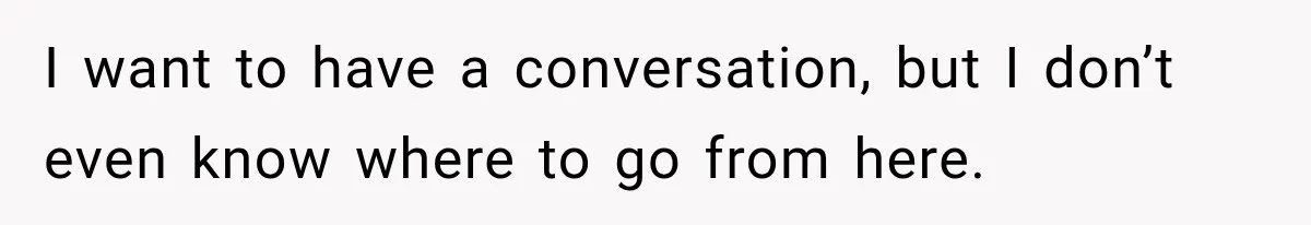 I want to have a conversation, but I don’t even know where to go from here.