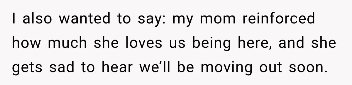 I also wanted to say: my mom reinforced how much she loves us being here, and she gets sad to hear we’ll be moving out soon.