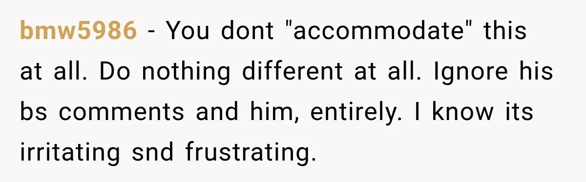 bmw5986 − You dont "accommodate" this at all. Do nothing different at all. Ignore his bs comments and him, entirely. I know its irritating snd frustrating.