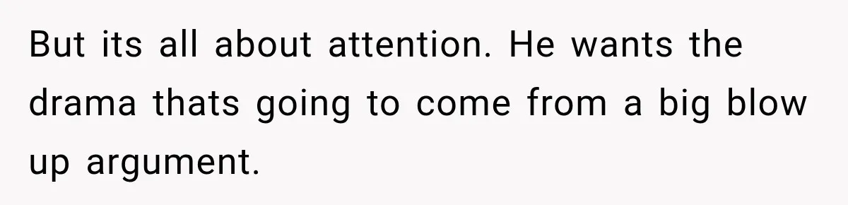 But its all about attention. He wants the drama thats going to come from a big blow up argument.
