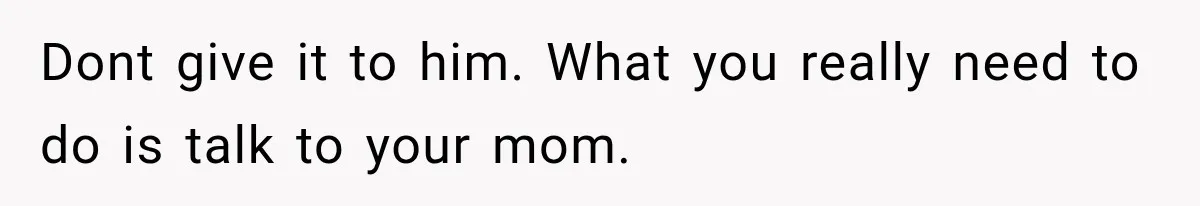 Dont give it to him. What you really need to do is talk to your mom.