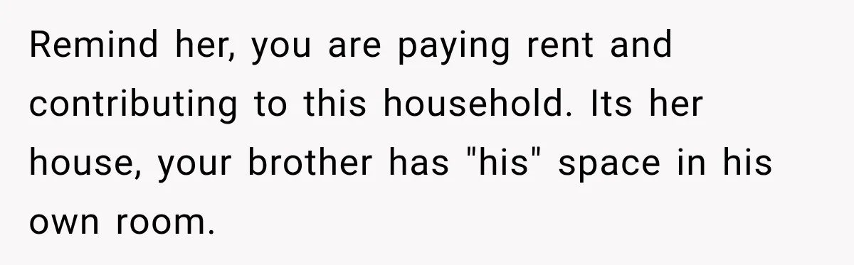 Remind her, you are paying rent and contributing to this household. Its her house, your brother has "his" space in his own room.