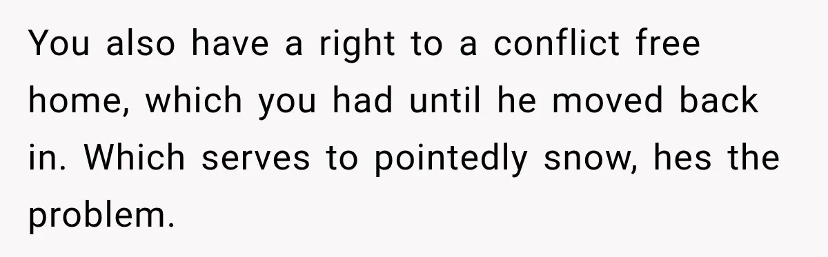 You also have a right to a conflict free home, which you had until he moved back in. Which serves to pointedly snow, hes the problem.