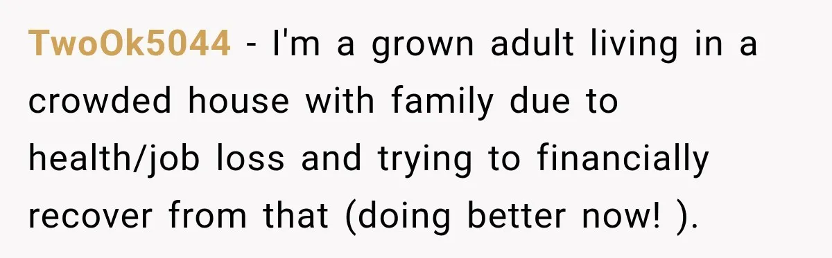 TwoOk5044 − I'm a grown adult living in a crowded house with family due to health/job loss and trying to financially recover from that (doing better now! ).