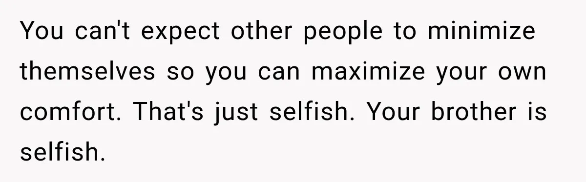 You can't expect other people to minimize themselves so you can maximize your own comfort. That's just selfish. Your brother is selfish.