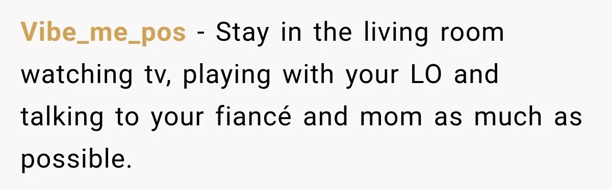 Vibe_me_pos − Stay in the living room watching tv, playing with your LO and talking to your fiancé and mom as much as possible.