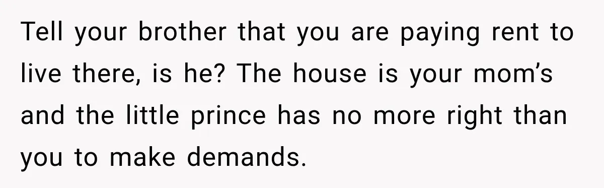 Tell your brother that you are paying rent to live there, is he? The house is your mom’s and the little prince has no more right than you to make...