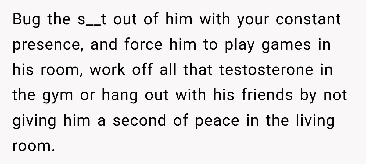 Bug the s__t out of him with your constant presence, and force him to play games in his room, work off all that testosterone in the gym or hang out...