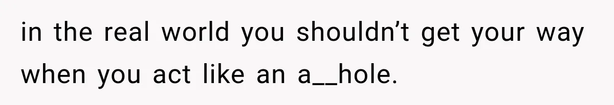 in the real world you shouldn’t get your way when you act like an a__hole.