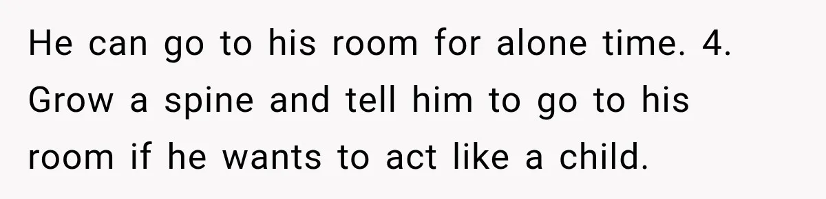 He can go to his room for alone time. 4. Grow a spine and tell him to go to his room if he wants to act like a child.