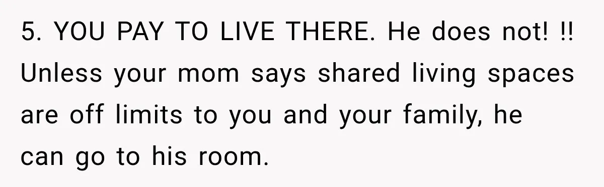 5. YOU PAY TO LIVE THERE. He does not! !! Unless your mom says shared living spaces are off limits to you and your family, he can go to his...