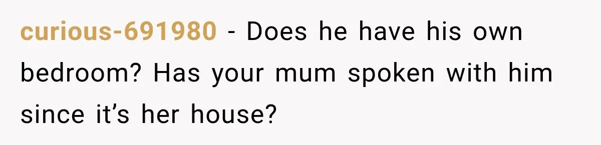 curious-691980 − Does he have his own bedroom? Has your mum spoken with him since it’s her house?