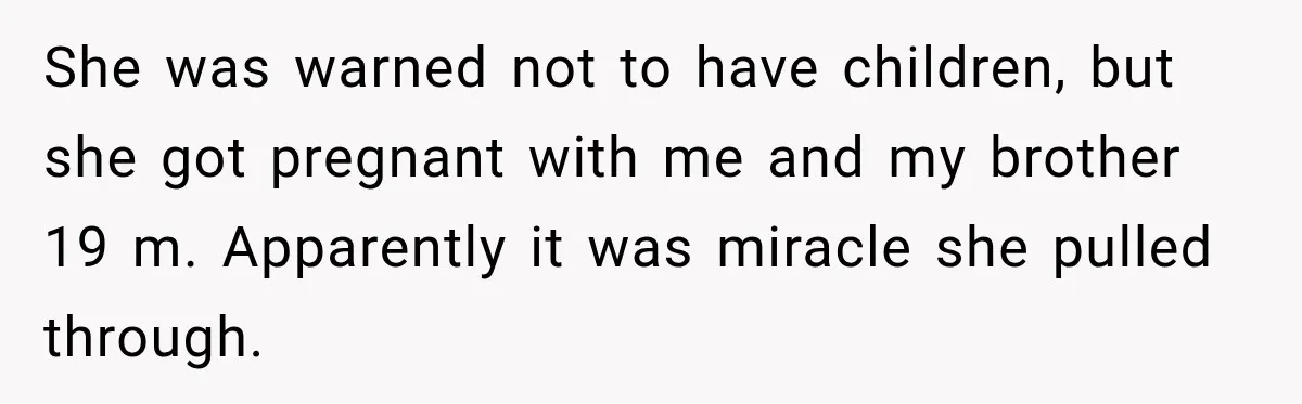 She was warned not to have children, but she got pregnant with me and my brother 19 m. Apparently it was miracle she pulled through.