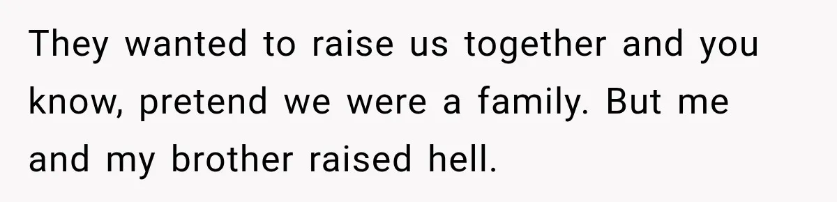 They wanted to raise us together and you know, pretend we were a family. But me and my brother raised hell.