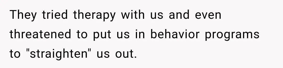 They tried therapy with us and even threatened to put us in behavior programs to "straighten" us out.