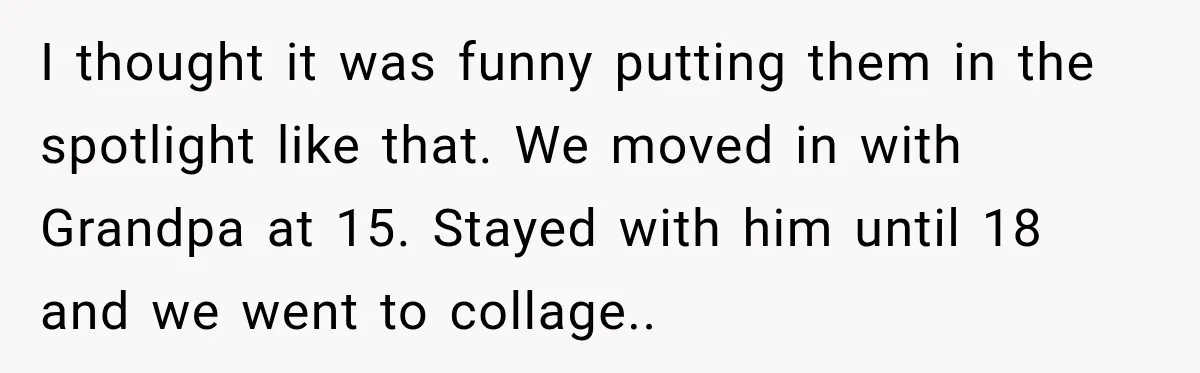 I thought it was funny putting them in the spotlight like that. We moved in with Grandpa at 15. Stayed with him until 18 and we went to collage.. ​