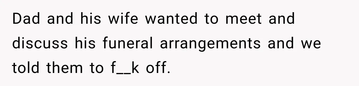 Dad and his wife wanted to meet and discuss his funeral arrangements and we told them to f__k off.