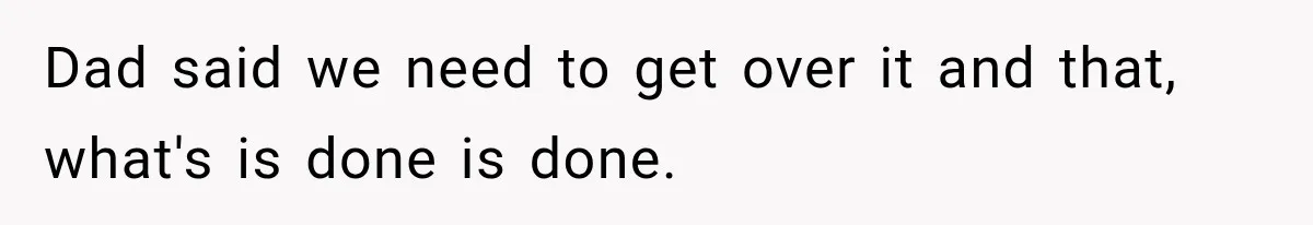 Dad said we need to get over it and that, what's is done is done.