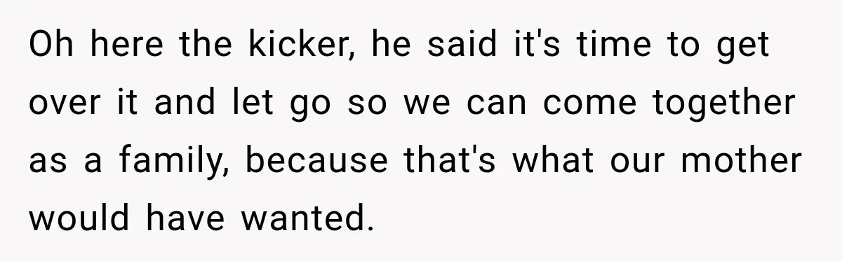 Oh here the kicker, he said it's time to get over it and let go so we can come together as a family, because that's what our mother would have...