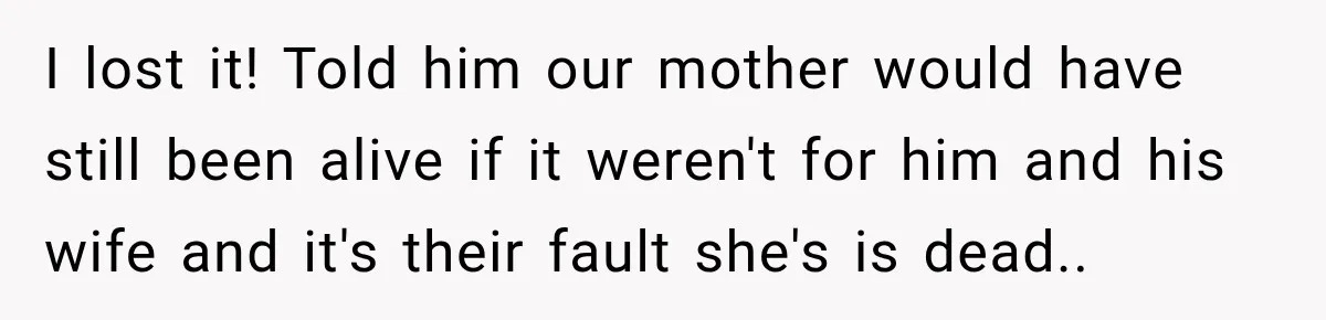 I lost it! Told him our mother would have still been alive if it weren't for him and his wife and it's their fault she's is dead.. ​