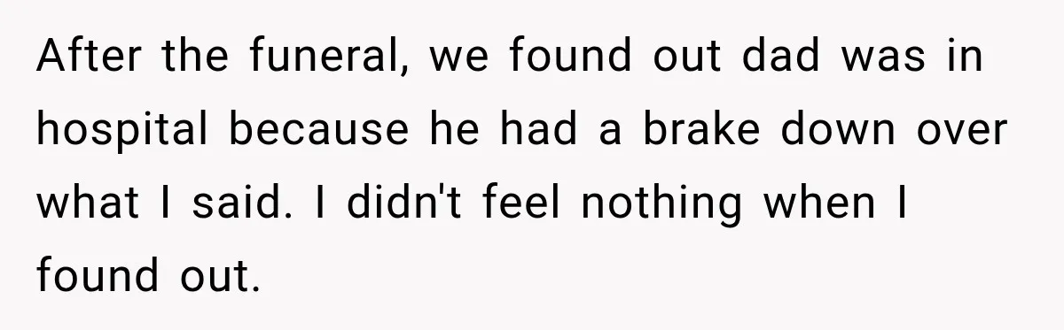 After the funeral, we found out dad was in hospital because he had a brake down over what I said. I didn't feel nothing when I found out.