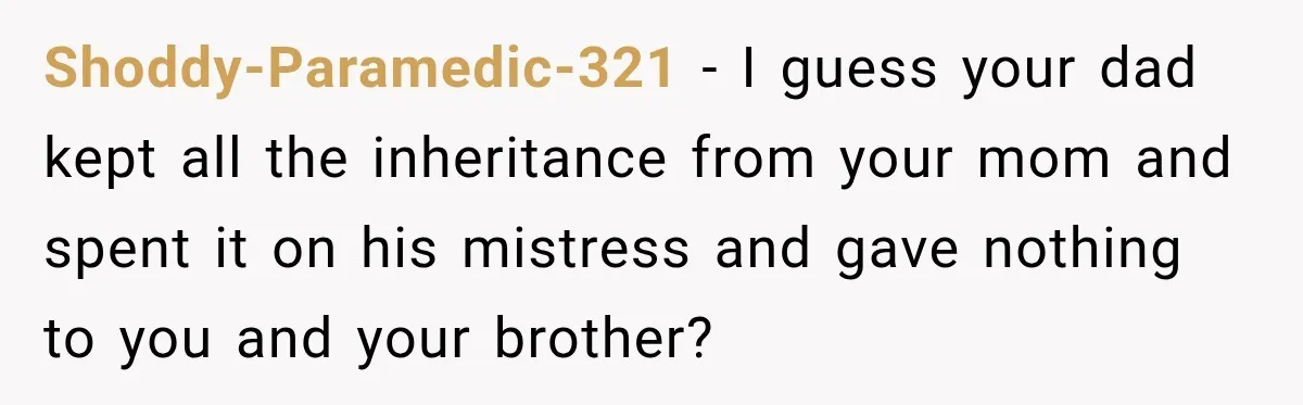 Shoddy-Paramedic-321 − I guess your dad kept all the inheritance from your mom and spent it on his mistress and gave nothing to you and your brother?