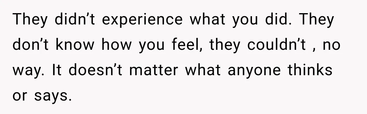 They didn’t experience what you did. They don’t know how you feel, they couldn’t , no way. It doesn’t matter what anyone thinks or says.