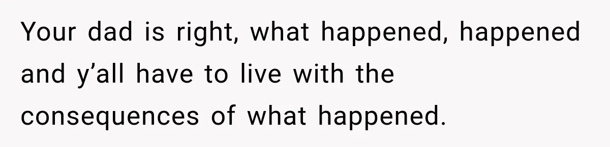 Your dad is right, what happened, happened and y’all have to live with the consequences of what happened.