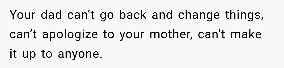 Your dad can’t go back and change things, can’t apologize to your mother, can’t make it up to anyone.