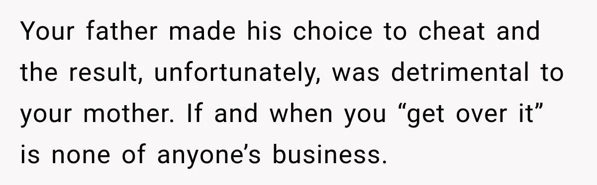 Your father made his choice to cheat and the result, unfortunately, was detrimental to your mother. If and when you “get over it” is none of anyone’s business.