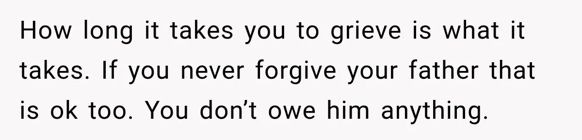 How long it takes you to grieve is what it takes. If you never forgive your father that is ok too. You don’t owe him anything.