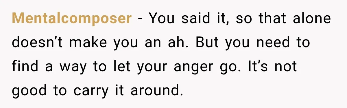 Mentalcomposer − You said it, so that alone doesn’t make you an ah. But you need to find a way to let your anger go. It’s not good to carry...