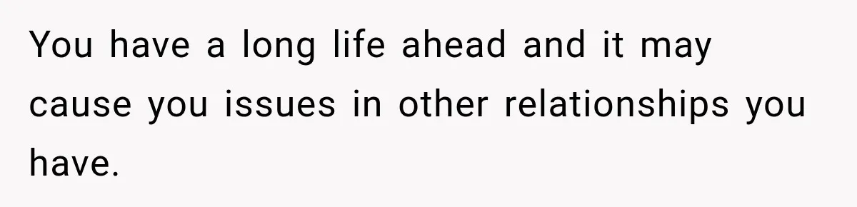 You have a long life ahead and it may cause you issues in other relationships you have.
