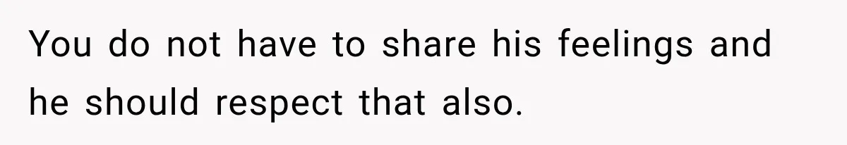 You do not have to share his feelings and he should respect that also.