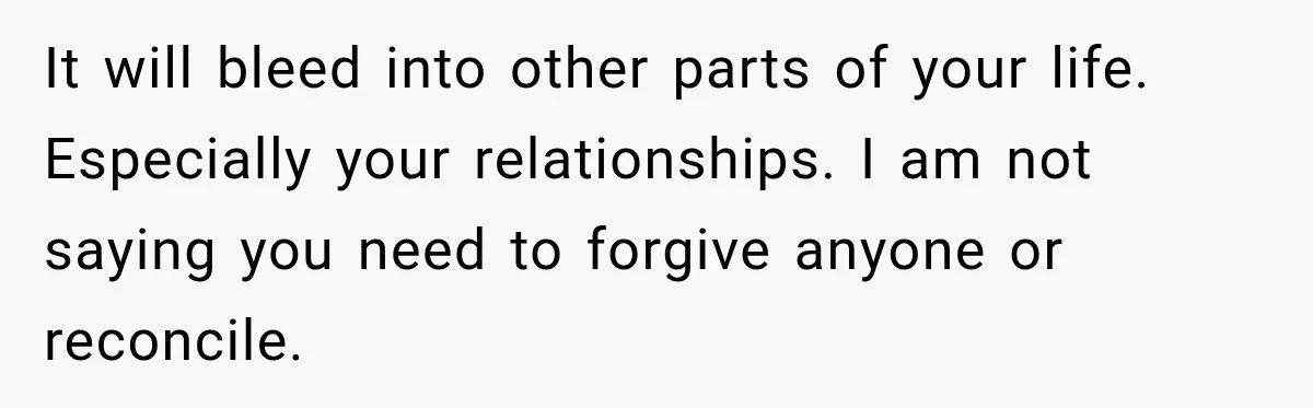 It will bleed into other parts of your life. Especially your relationships. I am not saying you need to forgive anyone or reconcile.