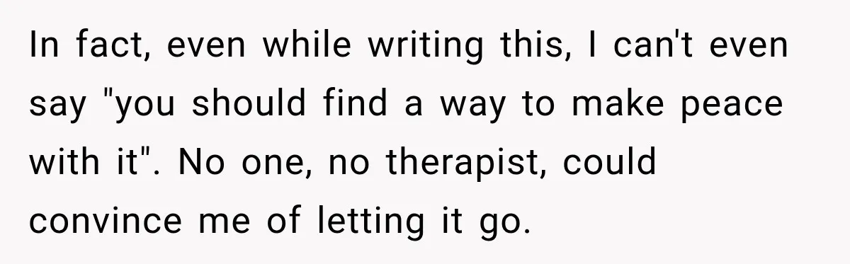In fact, even while writing this, I can't even say "you should find a way to make peace with it". No one, no therapist, could convince me of letting it...