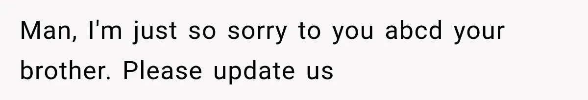 Man, I'm just so sorry to you abcd your brother. Please update us