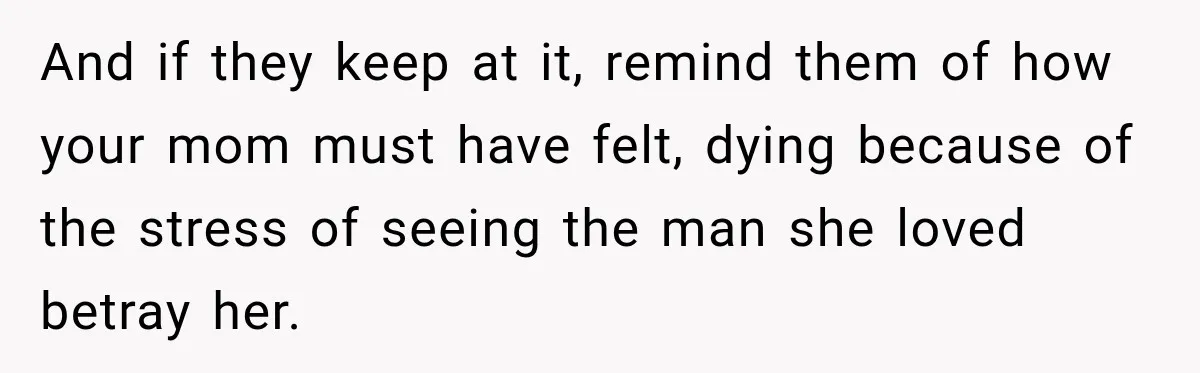 And if they keep at it, remind them of how your mom must have felt, dying because of the stress of seeing the man she loved betray her.