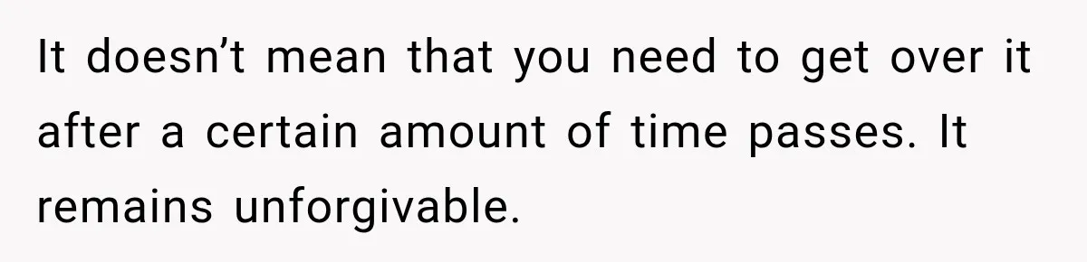 It doesn’t mean that you need to get over it after a certain amount of time passes. It remains unforgivable.