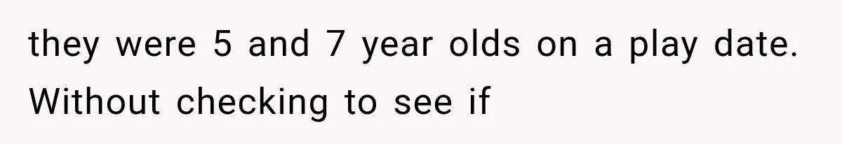 they were 5 and 7 year olds on a play date. Without checking to see if