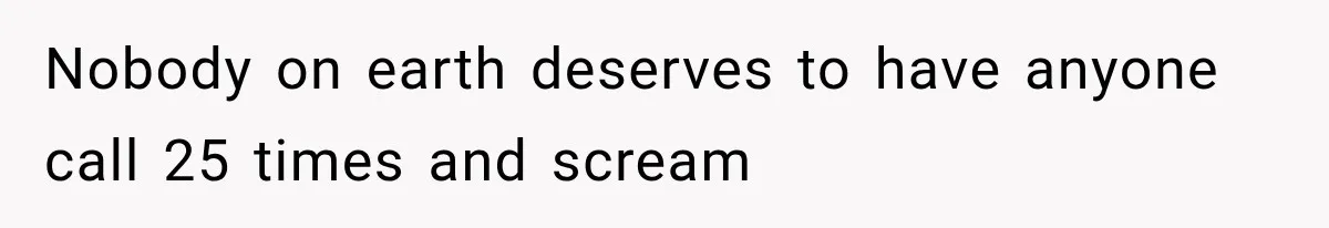 Nobody on earth deserves to have anyone call 25 times and scream