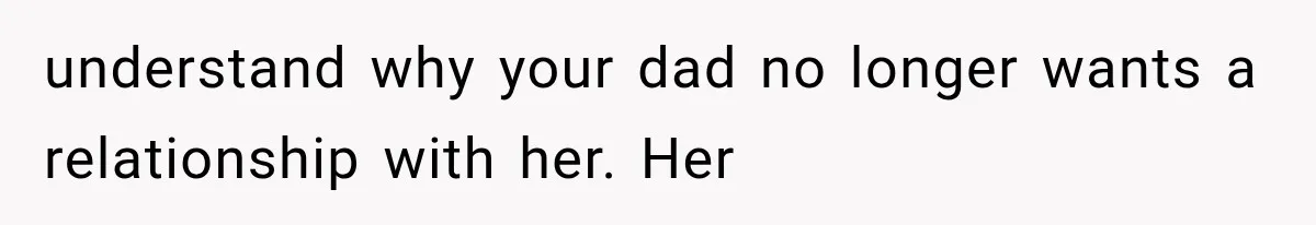 understand why your dad no longer wants a relationship with her. Her