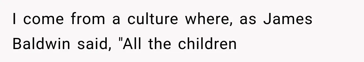 I come from a culture where, as James Baldwin said, "All the children