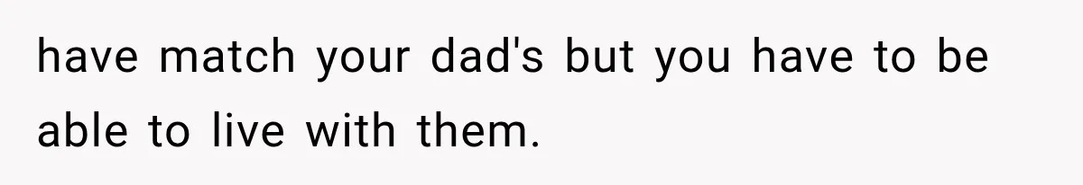have match your dad's but you have to be able to live with them.