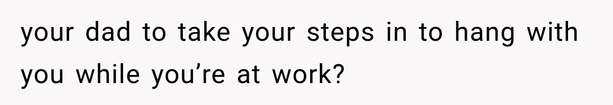 your dad to take your steps in to hang with you while you’re at work?