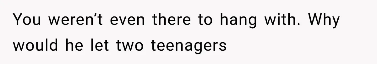 You weren’t even there to hang with. Why would he let two teenagers