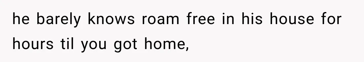 he barely knows roam free in his house for hours til you got home,